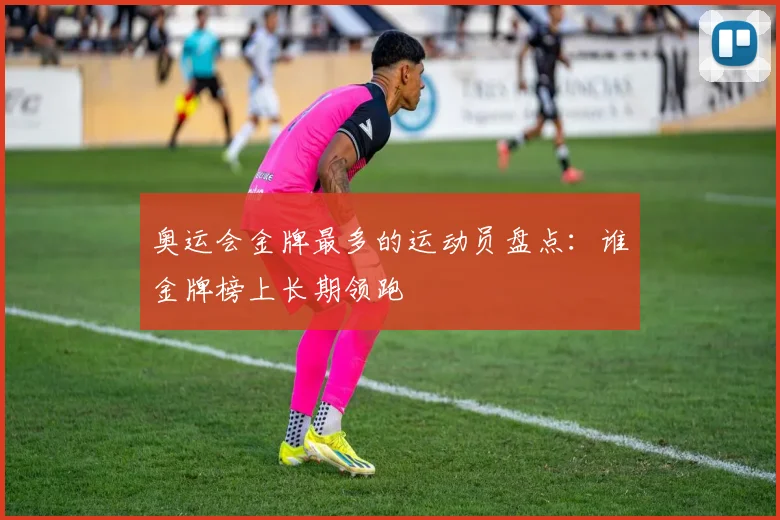 奥运会金牌最多的运动员盘点：谁金牌榜上长期领跑