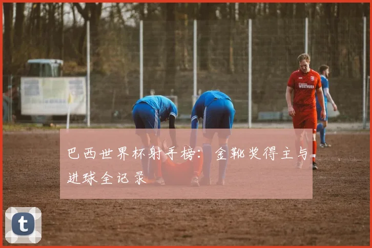 巴西世界杯射手榜：金靴奖得主与进球全记录