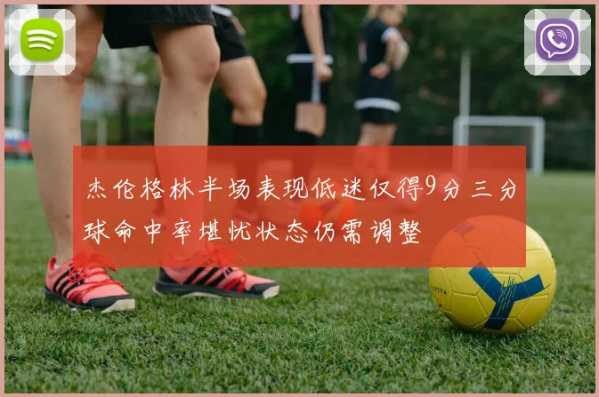 杰伦格林半场表现低迷仅得9分三分球命中率堪忧状态仍需调整