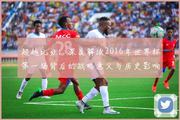 超越比分：深度解读2016年世界杯第一场背后的战略意义与历史影响